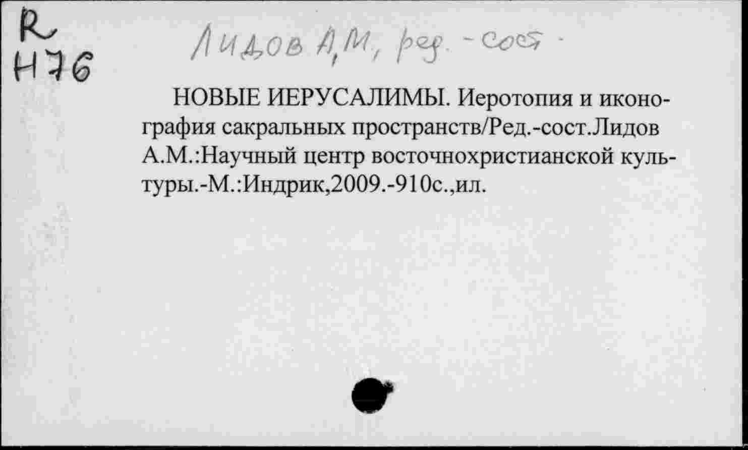 ﻿(С
НЭ6
/ и до в л, л-/, А’У- ' С^,с; ■
НОВЫЕ ИЕРУСАЛИМЫ. Иеротопия и иконография сакральных пространств/Ред.-сост. Лидов А.М.:Научный центр восточнохристианской куль-туры.-М.:Индрик,2009.-910с.,ил.